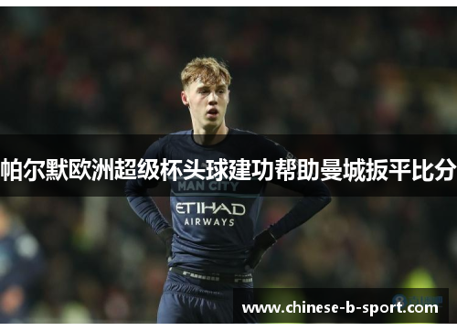 帕尔默欧洲超级杯头球建功帮助曼城扳平比分 帕尔默欧洲超级杯头球建功帮助曼城扳平比分
