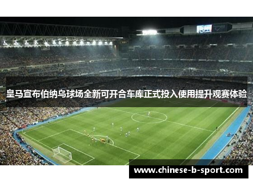皇马宣布伯纳乌球场全新可开合车库正式投入使用提升观赛体验