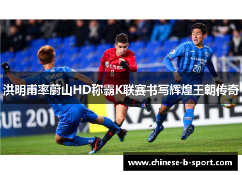 洪明甫率蔚山HD称霸K联赛书写辉煌王朝传奇